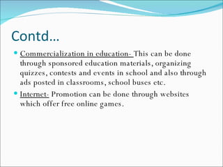 Contd… Commercialization in education-  This can be done through sponsored education materials, organizing quizzes, contests and events in school and also through ads posted in classrooms, school buses etc. Internet-  Promotion can be done through websites which offer free online games. 