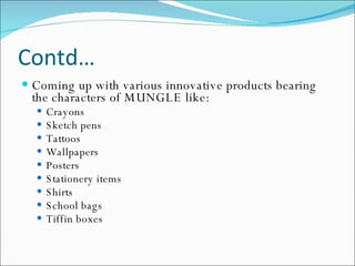 Contd… Coming up with various innovative products bearing the characters of MUNGLE like: Crayons Sketch pens Tattoos Wallpapers Posters Stationery items Shirts  School bags Tiffin boxes  