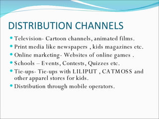 DISTRIBUTION CHANNELS Television- Cartoon channels, animated films. Print media like newspapers , kids magazines etc. Online marketing- Websites of online games . Schools – Events, Contests, Quizzes etc. Tie-ups- Tie-ups with LILIPUT , CATMOSS and other apparel stores for kids. Distribution through mobile operators. 