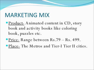 MARKETING MIX Product-  Animated content in CD, story book and activity books like coloring book, puzzles etc. Price-  Range between Rs.79 – Rs. 499. Place-  The Metros and Tier-I Tier II cities. 