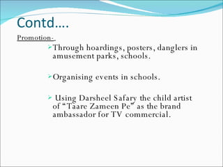 Contd…. Promotion-   Through hoardings, posters, danglers in amusement parks, schools. Organising events in schools. Using Darsheel Safary the child artist of “Taare Zameen Pe” as the brand ambassador for TV commercial. 