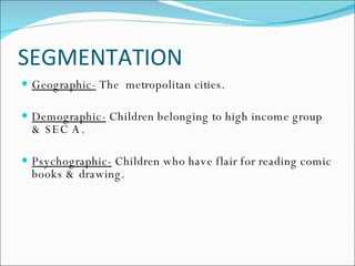 SEGMENTATION Geographic-  The  metropolitan cities. Demographic-  Children belonging to high income group & SEC A. Psychographic-  Children who have flair for reading comic books & drawing.  