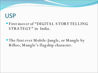 USP First mover of “DIGITAL STORYTELLING STRATEGY” in  India. The first ever Mobile-Jungle, or Mungle by Billoo, Mungle’s flagship character. 