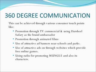 360 DEGREE COMMUNICATION This can be achieved through various consumer touch points like: Promotion through TV commercial & using Darsheel Safary as the brand ambassador Promotion through animated films  Use of attractive ad banners near schools and parks. Use of attractive ads on through websites which provide free online games. Using radio for promoting MUNGLE and also its characters.  