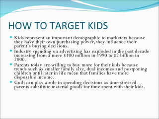 HOW TO TARGET KIDS Kids represent an important demographic to marketers because they have their own purchasing power, they influence their parent’s buying decisions. Industry spending on advertising has exploded in the past decade increasing from a mere $100 million in 1990 to $2 billion in 2000. Parents today are willing to buy more for their kids because trends such as smaller family size, dual incomes and postponing children until later in life mean that families have more disposable income. Guilt can play a role in spending decisions as time stressed parents substitute material goods for time spent with their kids. 