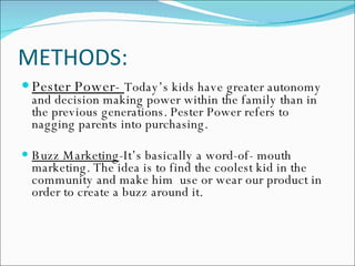 METHODS: Pester Power-  Today’s kids have greater autonomy and decision making power within the family than in the previous generations. Pester Power refers to nagging parents into purchasing. Buzz Marketing -It’s basically a word-of- mouth marketing. The idea is to find the coolest kid in the community and make him  use or wear our product in order to create a buzz around it. 