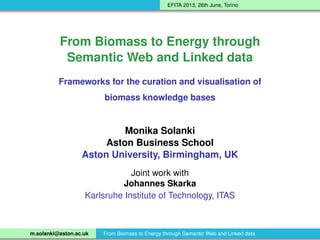 EFITA 2013, 26th June, Torino
From Biomass to Energy through
Semantic Web and Linked data
Frameworks for the curation and visualisation of
biomass knowledge bases
Monika Solanki
Aston Business School
Aston University, Birmingham, UK
Joint work with
Johannes Skarka
Karlsruhe Institute of Technology, ITAS
m.solanki@aston.ac.uk From Biomass to Energy through Semantic Web and Linked data
 