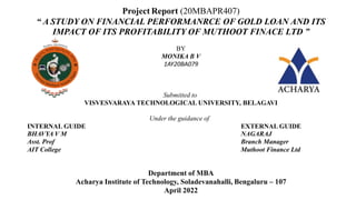Project Report (20MBAPR407)
“ A STUDY ON FINANCIAL PERFORMANRCE OF GOLD LOAN AND ITS
IMPACT OF ITS PROFITABILITY OF MUTHOOT FINACE LTD ”
BY
MONIKA B V
1AY20BA079
Submitted to
VISVESVARAYA TECHNOLOGICAL UNIVERSITY, BELAGAVI
Under the guidance of
INTERNAL GUIDE EXTERNAL GUIDE
BHAVYA V M NAGARAJ
Asst. Prof Branch Manager
AIT College Muthoot Finance Ltd
Department of MBA
Acharya Institute of Technology, Soladevanahalli, Bengaluru – 107
April 2022
 