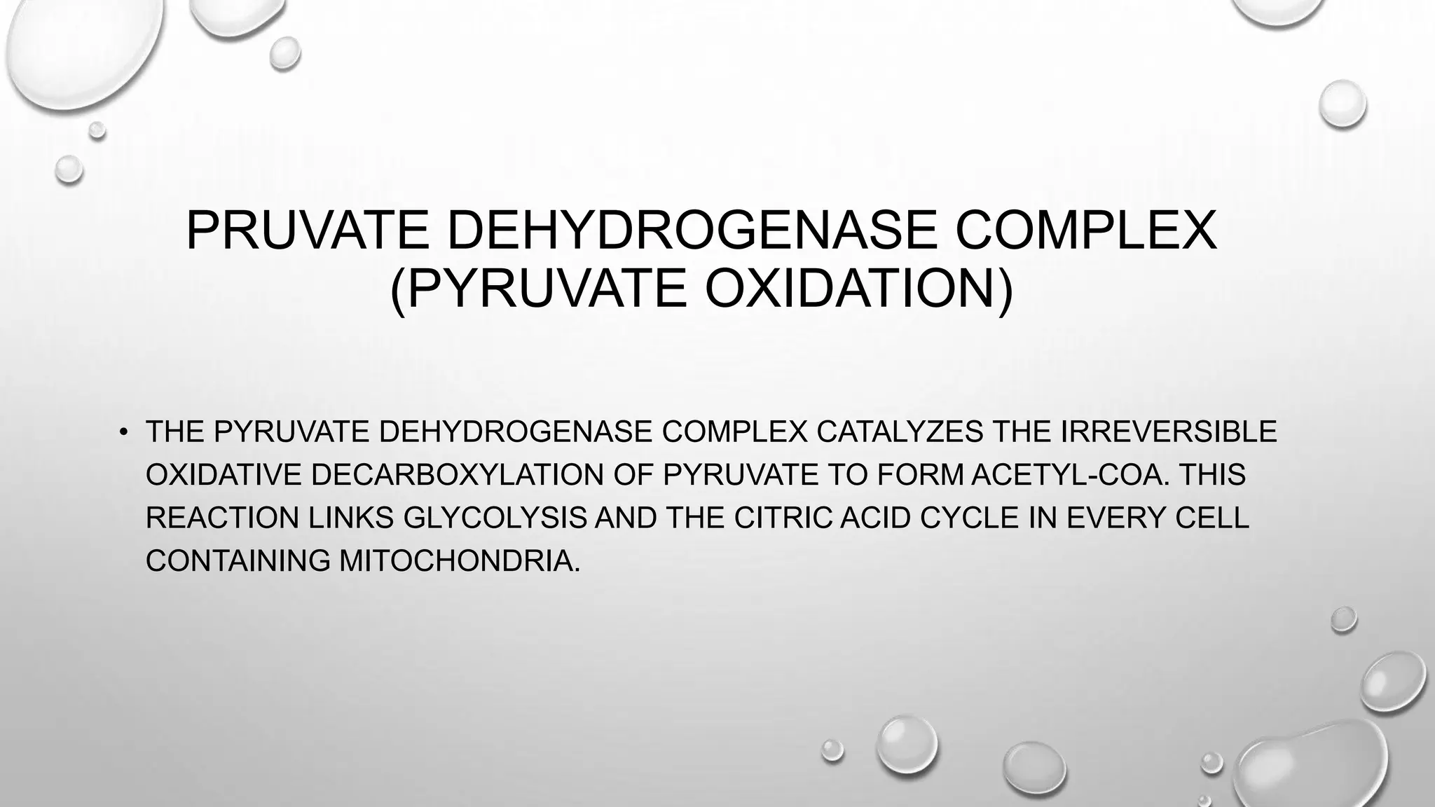 PRUVATE DEHYDROGENASE COMPLEX
(PYRUVATE OXIDATION)
• THE PYRUVATE DEHYDROGENASE COMPLEX CATALYZES THE IRREVERSIBLE
OXIDATIVE DECARBOXYLATION OF PYRUVATE TO FORM ACETYL-COA. THIS
REACTION LINKS GLYCOLYSIS AND THE CITRIC ACID CYCLE IN EVERY CELL
CONTAINING MITOCHONDRIA.