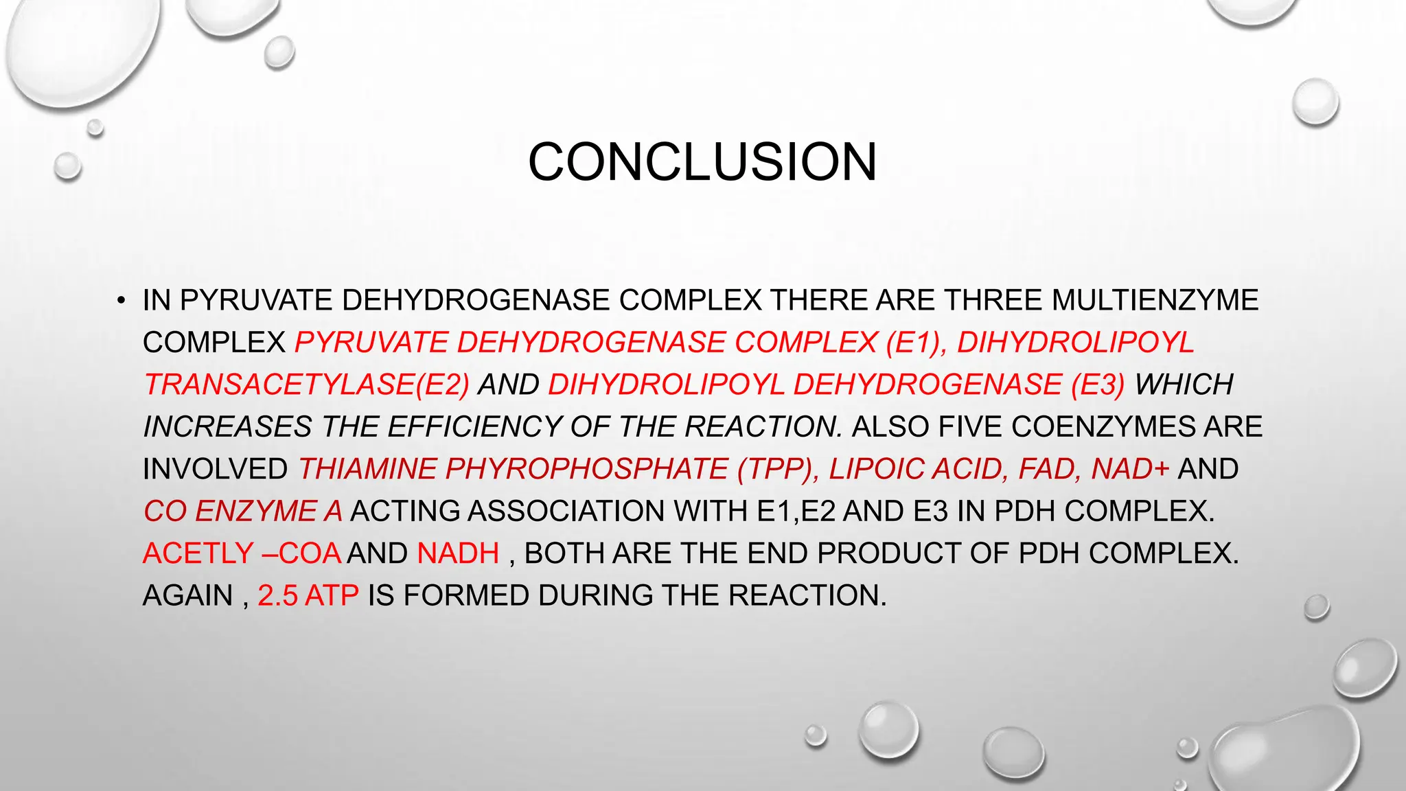 CONCLUSION
• IN PYRUVATE DEHYDROGENASE COMPLEX THERE ARE THREE MULTIENZYME
COMPLEX PYRUVATE DEHYDROGENASE COMPLEX (E1), DIHYDROLIPOYL
TRANSACETYLASE(E2) AND DIHYDROLIPOYL DEHYDROGENASE (E3) WHICH
INCREASES THE EFFICIENCY OF THE REACTION. ALSO FIVE COENZYMES ARE
INVOLVED THIAMINE PHYROPHOSPHATE (TPP), LIPOIC ACID, FAD, NAD+ AND
CO ENZYME A ACTING ASSOCIATION WITH E1,E2 AND E3 IN PDH COMPLEX.
ACETLY –COA AND NADH , BOTH ARE THE END PRODUCT OF PDH COMPLEX.
AGAIN , 2.5 ATP IS FORMED DURING THE REACTION.