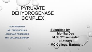 PYRUVATE
DEHYDROGENASE
COMPLEX
SUPERVISED BY
MR. TRIDIP BORUAH
ASSISTANT PROFESSOR
M.C. COLLEGE, BARPETA
Submitted by
Monika Das
M.Sc 2nd semester
(Botany)
MC College, Barpeta
 