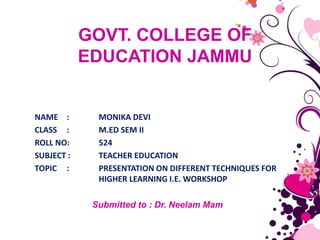 GOVT. COLLEGE OF
EDUCATION JAMMU
NAME : MONIKA DEVI
CLASS : M.ED SEM II
ROLL NO: 524
SUBJECT : TEACHER EDUCATION
TOPIC : PRESENTATION ON DIFFERENT TECHNIQUES FOR
HIGHER LEARNING I.E. WORKSHOP
Submitted to : Dr. Neelam Mam
 