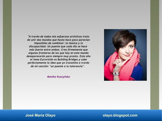 José María Olayo olayo.blogspot.com
"A través de todos mis esfuerzos artísticos trato
de unir dos mundos que hasta hace poco parecían
imposibles de combinar: la música y la
discapacidad. Un puente que cada día se hace
más fuerte entre ambos. Creo firmemente que
algunas fronteras de las que hay en este mundo
desaparecerán para siempre muy pronto. Este año
el lema Eurovisión es Building Bridges y cabe
perfectamente la idea que yo transmito a través
de mi canción: "un puente a la tolerancia".
Monika Kuszyńska
 