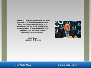 José María Olayo olayo.blogspot.com
“Aunque es cierto que falta mucho por hacer
para que se valore realmente el talento
de las personas con discapacidad) y se
eliminen prejuicios, pasos como éste son
motivos para no cejar en el empeño de la
plena inclusión por la que lucha la
ciudadanía con discapacidad”.
Mario García
presidente de Cocemfe
 