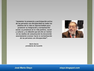 José María Olayo olayo.blogspot.com
“Aumentar la presencia y participación activa
de las personas con discapacidad en todos los
ámbitos de la vida es imprescindible para
promover su integración y normalización
social; su presencia en la vida política, social
y cultural, y la difusión que de ella se realiza
en los medios de comunicación ha favorecido
enormemente avanzar hacia la normalización
de las personas con discapacidad”.
Mario García
presidente de Cocemfe
 