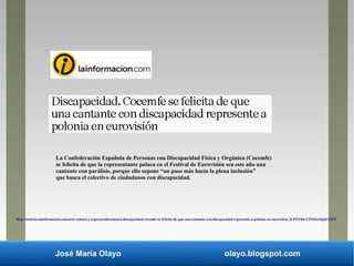José María Olayo olayo.blogspot.com
La Confederación Española de Personas con Discapacidad Física y Orgánica (Cocemfe)
se felicita de que la representante polaca en el Festival de Eurovisión sea este año una
cantante con parálisis, porque ello supone “un paso más hacia la plena inclusión”
que busca el colectivo de ciudadanos con discapacidad.
http://noticias.lainformacion.com/arte-cultura-y-espectaculos/musica/discapacidad-cocemfe-se-felicita-de-que-una-cantante-con-discapacidad-represente-a-polonia-en-eurovision_tLPNYhbcV5NkXyQqkUElF5/
 