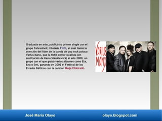 José María Olayo olayo.blogspot.com
Graduada en arte, publicó su primer single con el
grupo Fahrenheit, titulado Film, el cual llamó la
atención del líder de la banda de pop rock polaco
Varius Manx, que la fichó como vocalista (en
sustitución de Kasia Stankiewicz) el año 2000, un
grupo con el que grabó varios álbumes como Eta,
Eno o Emi, ganando en 2002 el Festival de los
Estados Bálticos con la canción Moje Eldorado.
 