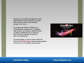 José María Olayo olayo.blogspot.com
Monika es una cantante que goza de mucha
popularidad en su país, Polonia, en el que
hace unos años fue la líder del grupo
de pop Varius Manx.
El accidente de tráfico en 2006 fue un
acontecimiento terrible que, no obstante,
supo afrontar con valentía y determinación:
su pasión y dedicación por la música le
llevó a tomar la deicisón de cantar al
amor y a la tolerancia.
Con esta apuesta, la TVP se sumó al lema del
Festival, Building Bridges (Construyendo puentes),
en su caso, con “un puente de tolerancia”.
 