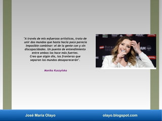 José María Olayo olayo.blogspot.com
"A través de mis esfuerzos artísticos, trato de
unir dos mundos que hasta hacía poco parecía
imposible combinar: el de la gente con y sin
discapacidades. Un puente de entendimiento
entre ambos los hace más fuertes.
Creo que algún día, las fronteras que
separan los mundos desaparecerán".
Monika Kuszyńska
 