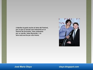 José María Olayo olayo.blogspot.com
A Monika le gustó mucho el lema del Festival,
por lo que la canción que interpretó en el
festival de Eurovisión, está compuesta
por su marido, Kuba Raczyński, y la
letra está escrita por ella misma.
 