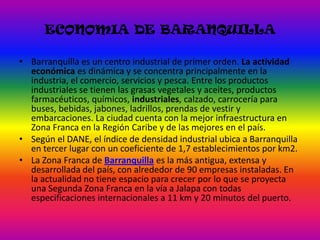 ECONOMIA DE BARANQUILLABarranquilla es un centro industrial de primer orden. La actividad económica es dinámica y se concentra principalmente en la industria, el comercio, servicios y pesca. Entre los productos industriales se tienen las grasas vegetales y aceites, productos farmacéuticos, químicos, industriales, calzado, carrocería para buses, bebidas, jabones, ladrillos, prendas de vestir y embarcaciones. La ciudad cuenta con la mejor infraestructura en Zona Franca en la Región Caribe y de las mejores en el país.Según el DANE, el índice de densidad industrial ubica a Barranquilla en tercer lugar con un coeficiente de 1,7 establecimientos por km2.La Zona Franca de Barranquilla es la más antigua, extensa y desarrollada del país, con alrededor de 90 empresas instaladas. En la actualidad no tiene espacio para crecer por lo que se proyecta una Segunda Zona Franca en la vía a Jalapa con todas especificaciones internacionales a 11 km y 20 minutos del puerto.