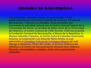 CULTURA DE BARANQUILLALas actividades culturales locales son promovidas a nivel gubernamental por el Instituto Distrital de Cultura y Turismo de Barranquilla,[1] adscrito a la Alcaldía. Otras entidades que promueven la actividad cultural son el Centro Cultural Cayena de la Universidad del Norte, la Facultad de Bellas Artes de la Universidad del Atlántico, el Centro Cultural de COM familiar, COM barranquilla, la Fundación Carnaval de Barranquilla, el Banco de la República, la Alianza Colombo-Francesa, el Centro Cultural Colombo-Americano, Avianca, la Corporación Luis Eduardo Nieto Arteta, la cual administra el Complejo Cultural de la Antigua Aduana (el cual alberga la Biblioteca Piloto del Caribe, el Archivo Histórico del Atlántico y el Centro de Documentación Musical Hans Federico Neuma), universidades y colegios, entre otras asociaciones culturales.
