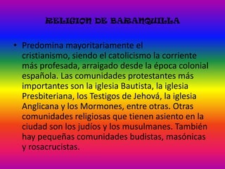 RELIGION DE BARANQUILLAPredomina mayoritariamente el cristianismo, siendo el catolicismo la corriente más profesada, arraigado desde la época colonial española. Las comunidades protestantes más importantes son la iglesia Bautista, la iglesia Presbiteriana, los Testigos de Jehová, la iglesia Anglicana y los Mormones, entre otras. Otras comunidades religiosas que tienen asiento en la ciudad son los judíos y los musulmanes. También hay pequeñas comunidades budistas, masónicas y rosacrucistas. 