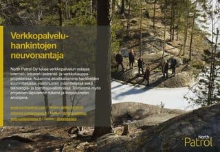 North Patrol Oy tukee verkkopalvelun ostajaa
internet-, intranet- extranet- ja verkkokauppa-
projekteissa. Autamme asiakkaitamme hankkeiden
suunnittelussa, vaatimusten määrittelyssä sekä
teknologia- ja toimittajavalinnoissa. Toimimme myös
projektien läpiviennin tukena ja lopputulosten
arvioijana.
www.northpatrol.com / Twitter: @NorthPatrol
intranet-ostajanopas.fi / Twitter: @intranetblogi
web-ostajanopas.fi / Twitter: @webostaja
2
Verkkopalvelu-
hankintojen
neuvonantaja
 