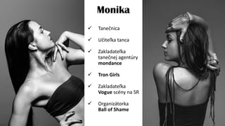 Monika
 Tanečnica
 Učiteľka tanca
 Zakladateľka
tanečnej agentúry
mondance
 Tron Girls
 Zakladateľka
Vogue scény na SR
 Organizátorka
Ball of Shame
 
