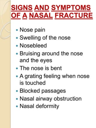 SIGNS AND SYMPTOMS
OF A NASAL FRACTURE
 Nose pain
 Swelling of the nose
 Nosebleed
 Bruising around the nose
and the eyes
 The nose is bent
 A grating feeling when nose
is touched
 Blocked passages
 Nasal airway obstruction
 Nasal deformity
 