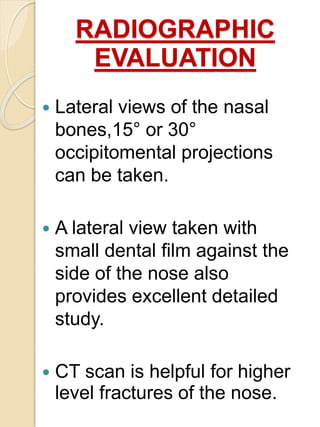 RADIOGRAPHIC
EVALUATION
 Lateral views of the nasal
bones,15° or 30°
occipitomental projections
can be taken.
 A lateral view taken with
small dental film against the
side of the nose also
provides excellent detailed
study.
 CT scan is helpful for higher
level fractures of the nose.
 