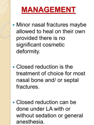 MANAGEMENT
 Minor nasal fractures maybe
allowed to heal on their own
provided there is no
significant cosmetic
deformity.
 Closed reduction is the
treatment of choice for most
nasal bone and/ or septal
fractures.
 Closed reduction can be
done under LA with or
without sedation or general
anesthesia.
 