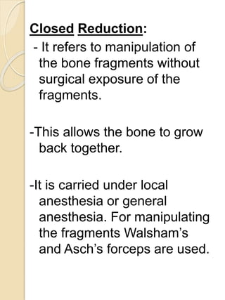 Closed Reduction:
- It refers to manipulation of
the bone fragments without
surgical exposure of the
fragments.
-This allows the bone to grow
back together.
-It is carried under local
anesthesia or general
anesthesia. For manipulating
the fragments Walsham’s
and Asch’s forceps are used.
 