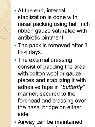  At the end, internal
stablization is done with
nasal packing using half inch
ribbon gauze saturated with
antibiotic ointment.
 The pack is removed after 3
to 4 days.
 The external dressing
consist of padding the area
with cotton wool or gauze
pieces and stablizing it with
adhesive tape in “butterfly”
manner, secured to the
forehead and crossing over
the nasal bridge on either
side.
 Airway can be maintained
 