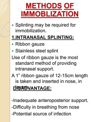 METHODS OF
IMMOBLIZATION
 Splinting may be required for
immobilization.
1.INTRANASAL SPLINTING:
 Ribbon gauze
 Stainless steel splint
Use of ribbon gauze is the most
standard method of providing
intranasal support.
A 1” ribbon gauze of 12-15cm length
is taken and inserted in nose, in
layers.
-Inadequate anteroposterior support.
-Difficulty in breathing from nose
-Potential source of infection
DISADVANTAGE:
 