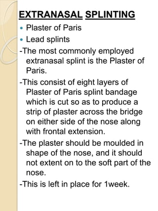 EXTRANASAL SPLINTING
 Plaster of Paris
 Lead splints
-The most commonly employed
extranasal splint is the Plaster of
Paris.
-This consist of eight layers of
Plaster of Paris splint bandage
which is cut so as to produce a
strip of plaster across the bridge
on either side of the nose along
with frontal extension.
-The plaster should be moulded in
shape of the nose, and it should
not extent on to the soft part of the
nose.
-This is left in place for 1week.
 