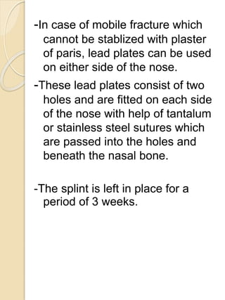 -In case of mobile fracture which
cannot be stablized with plaster
of paris, lead plates can be used
on either side of the nose.
-These lead plates consist of two
holes and are fitted on each side
of the nose with help of tantalum
or stainless steel sutures which
are passed into the holes and
beneath the nasal bone.
-The splint is left in place for a
period of 3 weeks.
 