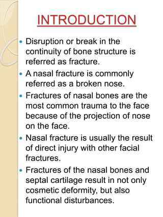INTRODUCTION
 Disruption or break in the
continuity of bone structure is
referred as fracture.
 A nasal fracture is commonly
referred as a broken nose.
 Fractures of nasal bones are the
most common trauma to the face
because of the projection of nose
on the face.
 Nasal fracture is usually the result
of direct injury with other facial
fractures.
 Fractures of the nasal bones and
septal cartilage result in not only
cosmetic deformity, but also
functional disturbances.
 