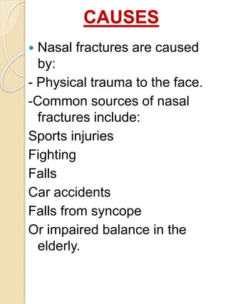 CAUSES
 Nasal fractures are caused
by:
- Physical trauma to the face.
-Common sources of nasal
fractures include:
Sports injuries
Fighting
Falls
Car accidents
Falls from syncope
Or impaired balance in the
elderly.
 