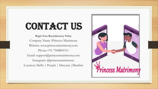 contact us
Begin Your Royal Journey Today
Company Name :Princess Matrimony
Website: www.princessmatrimony.com
Phone:+91 7508805311
Email: support@princessmatrimony.com
Instagram: @princessmatrimony
Location: Delhi | Punjab | Haryana |Mumbai
 