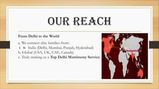 our reach
From Delhi to the World
a. We connect elite families from:
� � India (Delhi, Mumbai, Punjab, Hyderabad)
b. Global (USA, UK, UAE, Canada)
c. Truly making us a Top Delhi Matrimony Service.
 