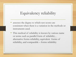 Equivalency reliability
• assesses the degree to which test scores are
consistent when there is a variation in the methods or
instruments used.
• This method of reliability is known by various name
or terms such as parallel form of reliability ,
alternative forms reliability, equivalent forms of
reliability, and comparable – forms reliability
 