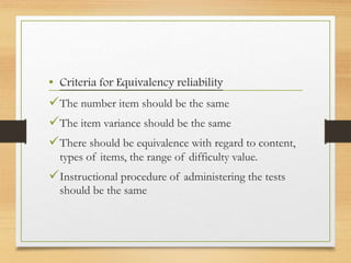 • Criteria for Equivalency reliability
The number item should be the same
The item variance should be the same
There should be equivalence with regard to content,
types of items, the range of difficulty value.
Instructional procedure of administering the tests
should be the same
 