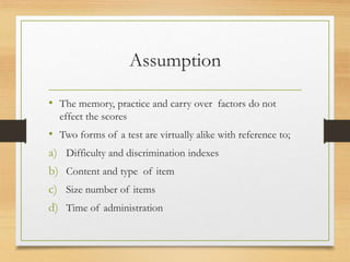 Assumption
• The memory, practice and carry over factors do not
effect the scores
• Two forms of a test are virtually alike with reference to;
a) Difficulty and discrimination indexes
b) Content and type of item
c) Size number of items
d) Time of administration
 