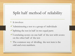 Split half method of reliability
• It involves:
Administering a test to a group of individuals
Splitting the test in half in two equal parts
Correlating scores on one half of the test with scores
on the other half of the test
• The common way of dividing the test item is the
odd and even numbers.
 