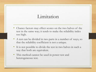 Limitation
• Chance factors may effect scores on the two halves of the
test in the same way; it tends to make the reliability index
too high.
• A test can be divided in two parts in a number of ways, so
that the reliability coefficient is not a unique.
• It is not possible to divide the test in two halves in such a
way that both are equivalent.
• This method cannot be used in power test and
heterogeneous test.
 