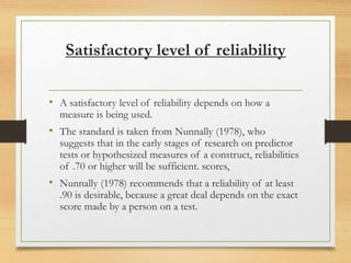 Satisfactory level of reliability
• A satisfactory level of reliability depends on how a
measure is being used.
• The standard is taken from Nunnally (1978), who
suggests that in the early stages of research on predictor
tests or hypothesized measures of a construct, reliabilities
of .70 or higher will be sufficient. scores,
• Nunnally (1978) recommends that a reliability of at least
.90 is desirable, because a great deal depends on the exact
score made by a person on a test.
 
