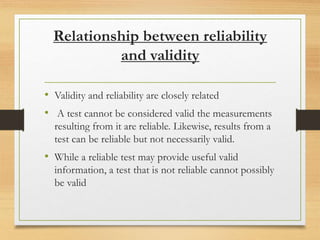 Relationship between reliability
and validity
• Validity and reliability are closely related
• A test cannot be considered valid the measurements
resulting from it are reliable. Likewise, results from a
test can be reliable but not necessarily valid.
• While a reliable test may provide useful valid
information, a test that is not reliable cannot possibly
be valid
 