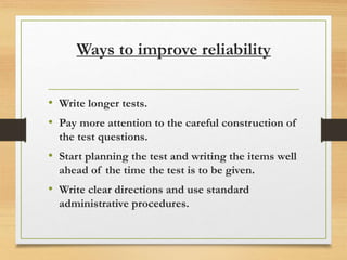 Ways to improve reliability
• Write longer tests.
• Pay more attention to the careful construction of
the test questions.
• Start planning the test and writing the items well
ahead of the time the test is to be given.
• Write clear directions and use standard
administrative procedures.
 