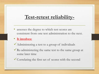 Test-retest reliability-
• assesses the degree to which test scores are
consistent from one test administration to the next.
• It involves:
Administering a test to a group of individuals
Re-administering the same test to the same group at
some later time
Correlating the first set of scores with the second
 